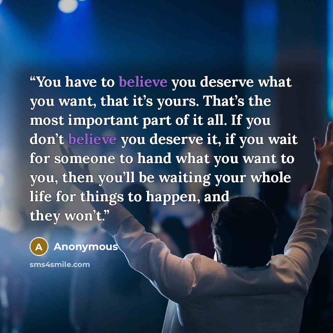 “You have to believe you deserve what you want, that it’s yours. That’s the most important part of it all. If you don’t believe you deserve it, if you wait for someone to hand what you want to you, then you’ll be waiting your whole life for things to happen, and they won’t.” quote by Anonymous