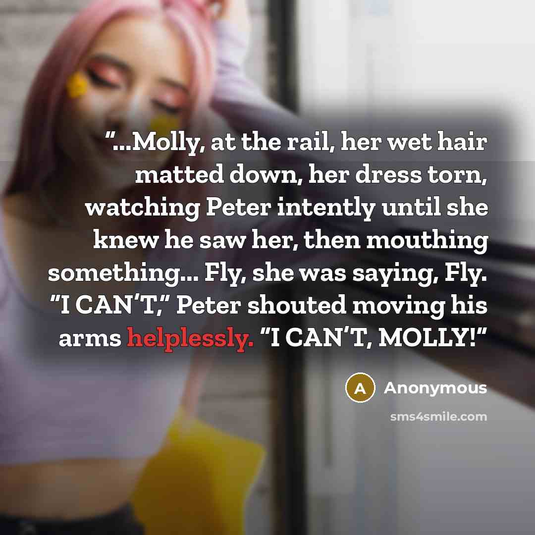 “...Molly, at the rail, her wet hair matted down, her dress torn, watching Peter intently until she knew he saw her, then mouthing something... Fly, she was saying, Fly. “I CAN’T,” Peter shouted moving his arms helplessly. “I CAN’T, MOLLY!” quote by Anonymous