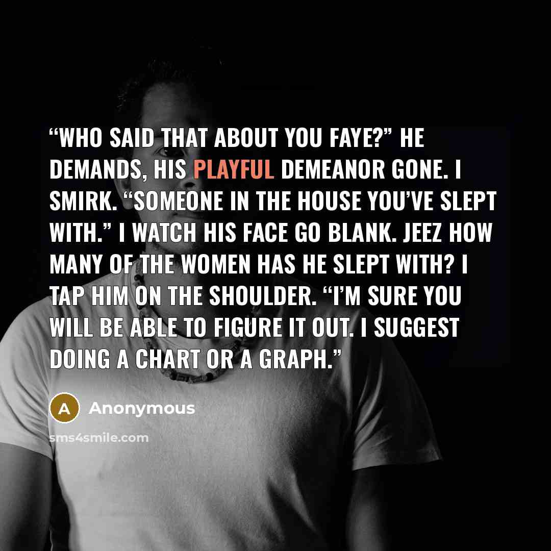 “Who said that about you Faye?” he demands, his playful demeanor gone. I smirk. “Someone in the house you’ve slept with.” I watch his face go blank. Jeez how many of the women has he slept with? I tap him on the shoulder. “I’m sure you will be able to figure it out. I suggest doing a chart or a…” quote by Anonymous