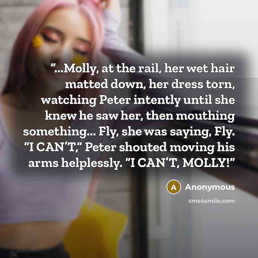 “...Molly, at the rail, her wet hair matted down, her dress torn, watching Peter intently until she knew he saw her, then mouthing something... Fly, she was saying, Fly. “I CAN’T,” Peter shouted moving his arms helplessly. “I CAN’T, MOLLY!” quote by Anonymous