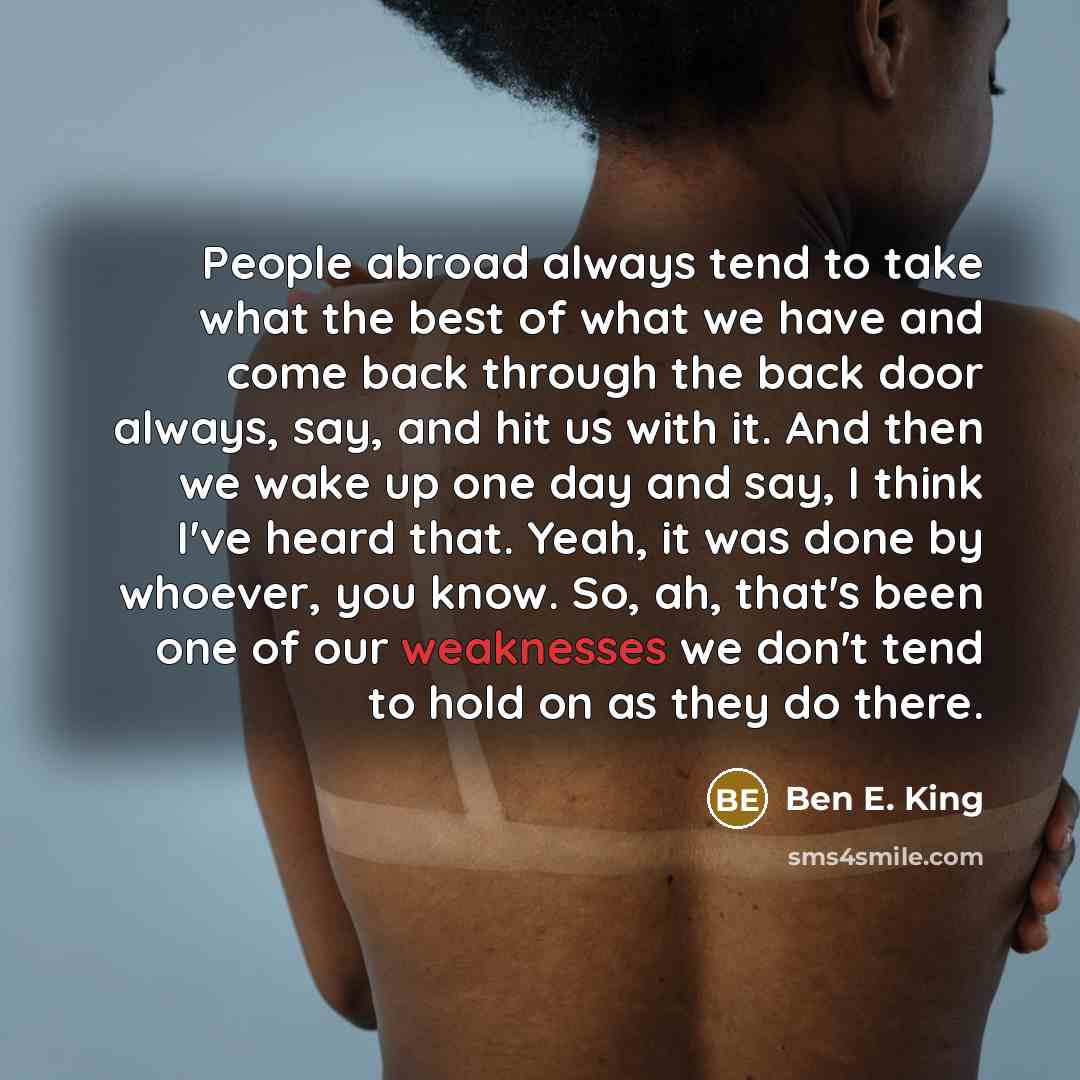 “People abroad always tend to take what the best of what we have and come back through the back door always, say, and hit us with it. And then we wake up one day and say, I think I've heard that. Yeah, it was done by whoever, you know. So, ah, that's been one of our weaknesses we don't tend to hold…” quote by Ben E. King