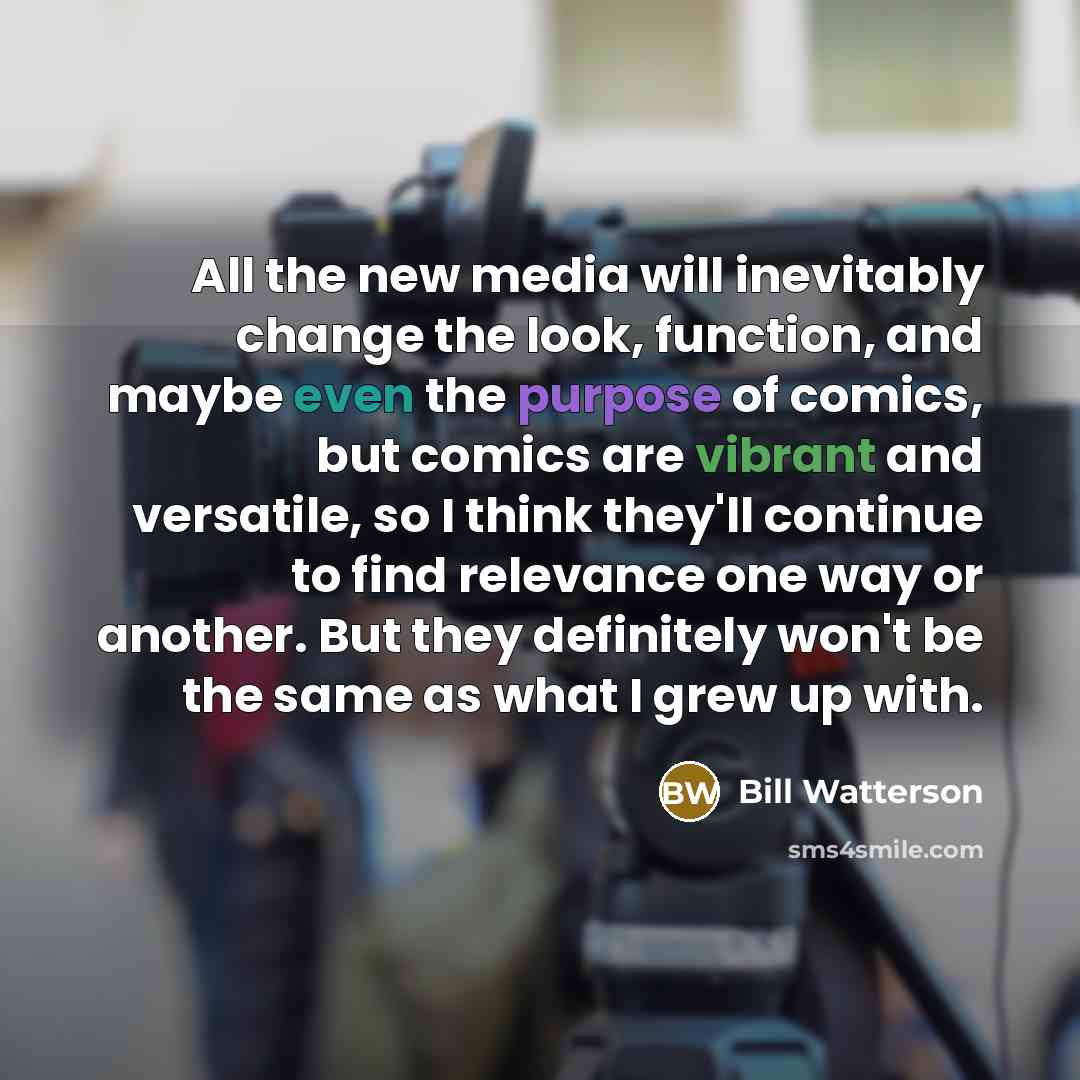 “All the new media will inevitably change the look, function, and maybe even the purpose of comics, but comics are vibrant and versatile, so I think they'll continue to find relevance one way or another. But they definitely won't be the same as what I grew up with.” quote by Bill Watterson