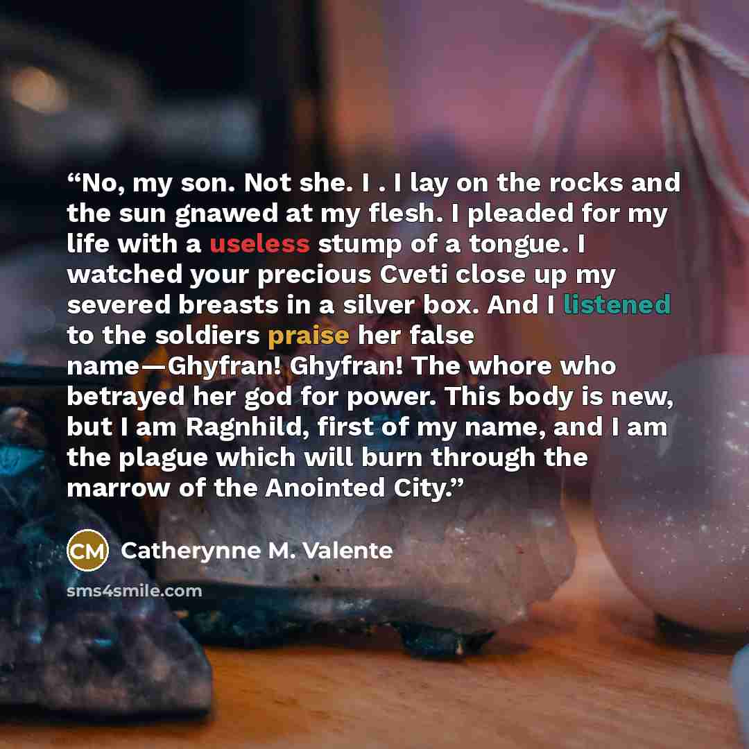 “No, my son. Not she. I . I lay on the rocks and the sun gnawed at my flesh. I pleaded for my life with a useless stump of a tongue. I watched your precious Cveti close up my severed breasts in a silver box. And I listened to the soldiers praise her false name—Ghyfran! Ghyfran! The whore who…” quote by Catherynne M. Valente