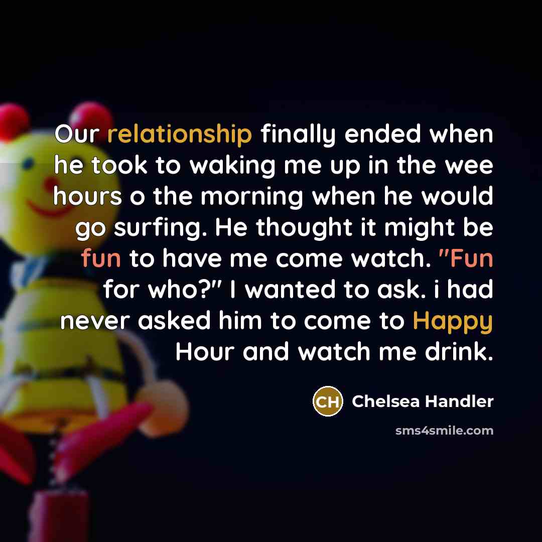 “Our relationship finally ended when he took to waking me up in the wee hours o the morning when he would go surfing. He thought it might be fun to have me come watch. "Fun for who?" I wanted to ask. i had never asked him to come to Happy Hour and watch me drink.” quote by Chelsea Handler