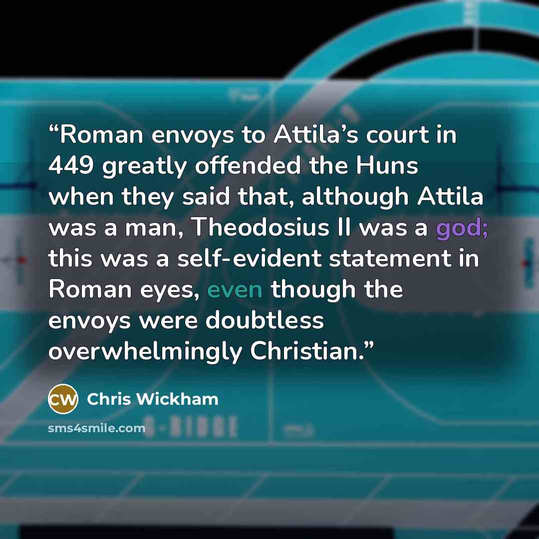 “Roman envoys to Attila’s court in 449 greatly offended the Huns when they said that, although Attila was a man, Theodosius II was a god; this was a self-evident statement in Roman eyes, even though the envoys were doubtless overwhelmingly Christian.” quote by Chris Wickham
