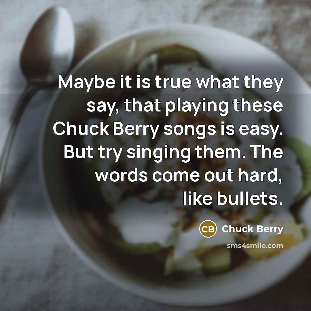 “Maybe it is true what they say, that playing these Chuck Berry songs is easy. But try singing them. The words come out hard, like bullets.” quote by Chuck Berry