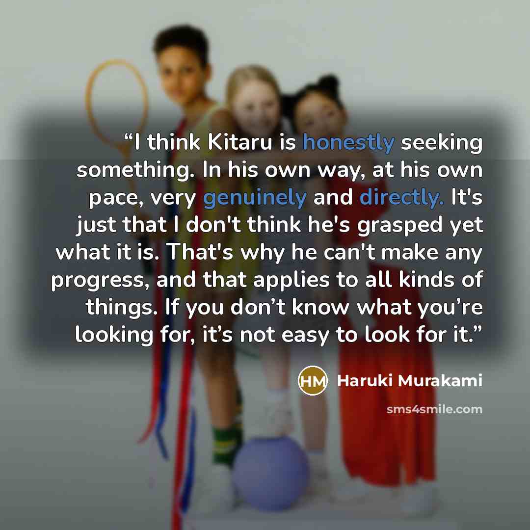 “I think Kitaru is honestly seeking something. In his own way, at his own pace, very genuinely and directly. It's just that I don't think he's grasped yet what it is. That's why he can't make any progress, and that applies to all kinds of things. If you don’t know what you’re looking for, it’s not…” quote by Haruki Murakami
