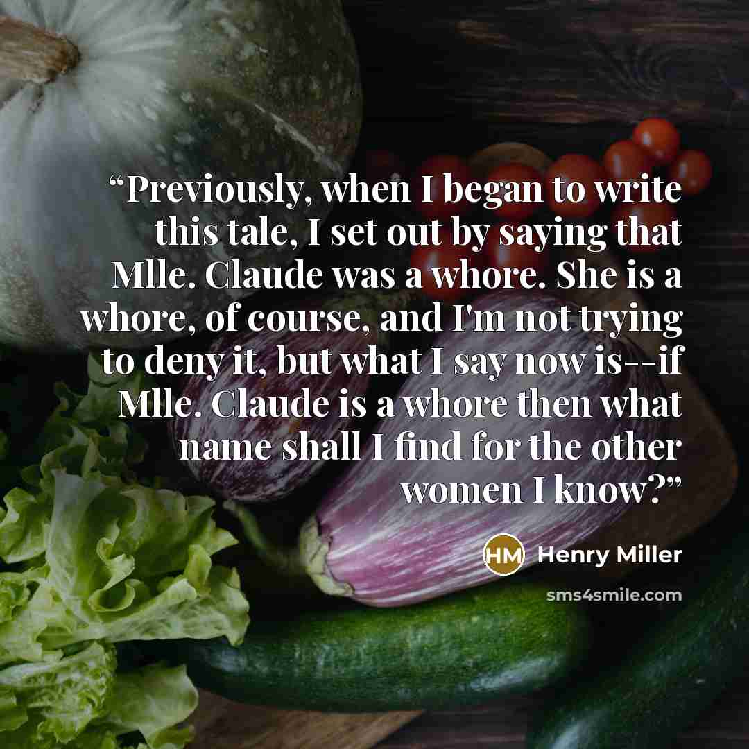 “Previously, when I began to write this tale, I set out by saying that Mlle. Claude was a whore. She is a whore, of course, and I'm not trying to deny it, but what I say now is--if Mlle. Claude is a whore then what name shall I find for the other women I know?” quote by Henry Miller