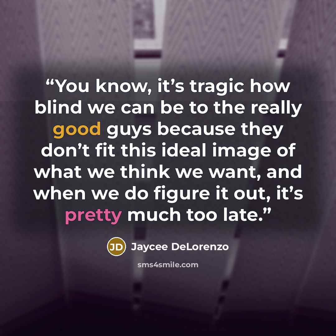 “You know, it’s tragic how blind we can be to the really good guys because they don’t fit this ideal image of what we think we want, and when we do figure it out, it’s pretty much too late.” quote by Jaycee DeLorenzo