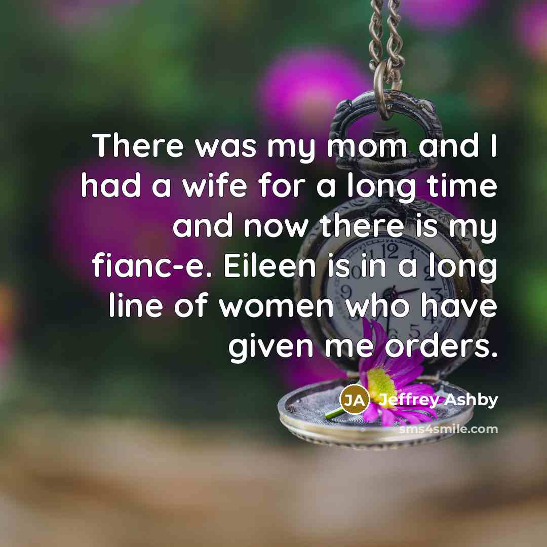 “There was my mom and I had a wife for a long time and now there is my fianc-e. Eileen is in a long line of women who have given me orders.” quote by Jeffrey Ashby