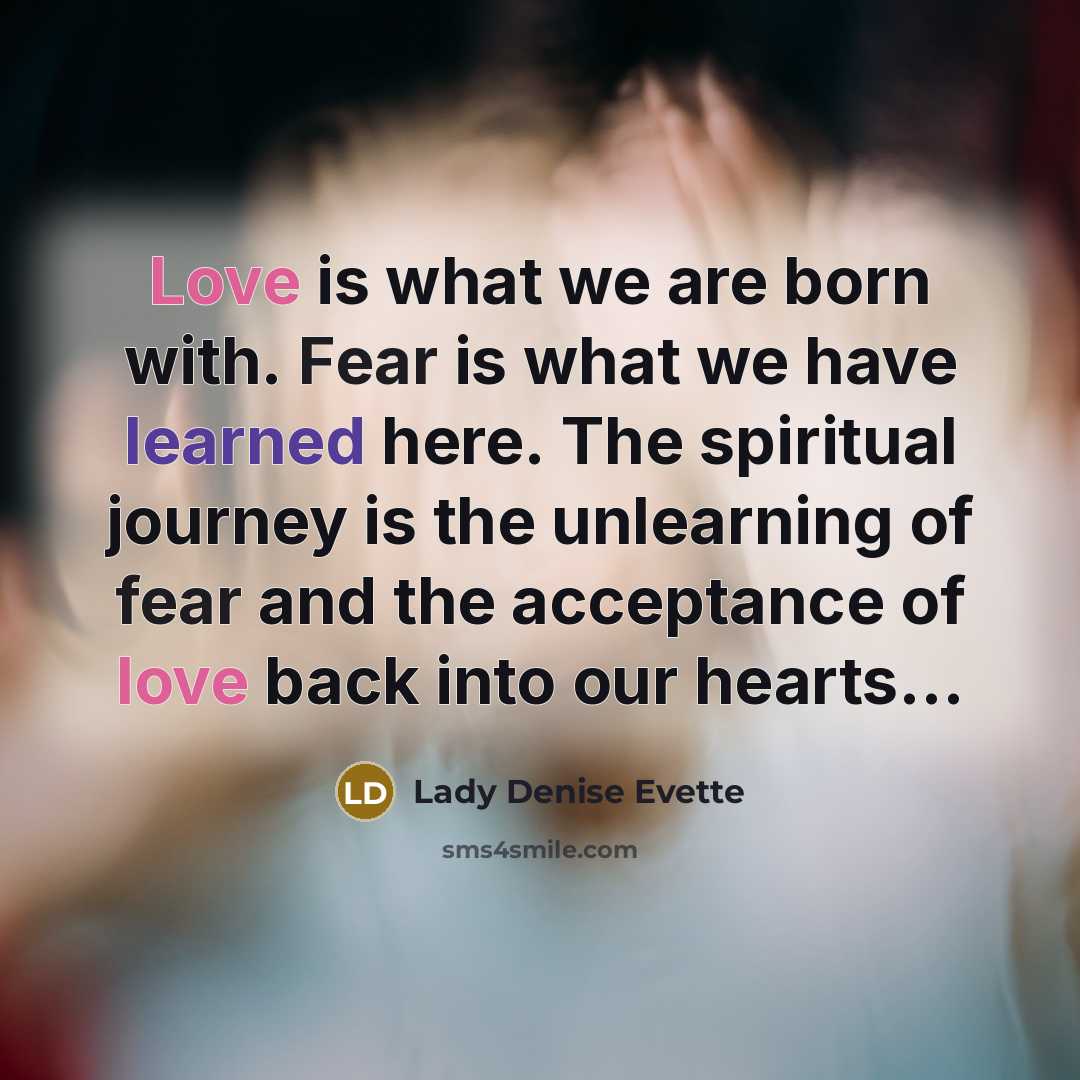 “Love is what we are born with. Fear is what we have learned here. The spiritual journey is the unlearning of fear and the acceptance of love back into our hearts…” quote by Lady Denise Evette
