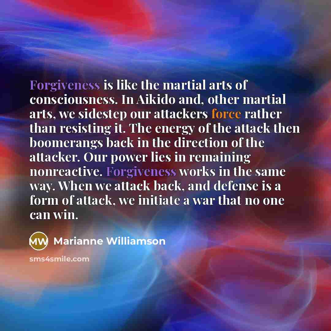 “Forgiveness is like the martial arts of consciousness. In Aikido…” quote by Marianne Williamson