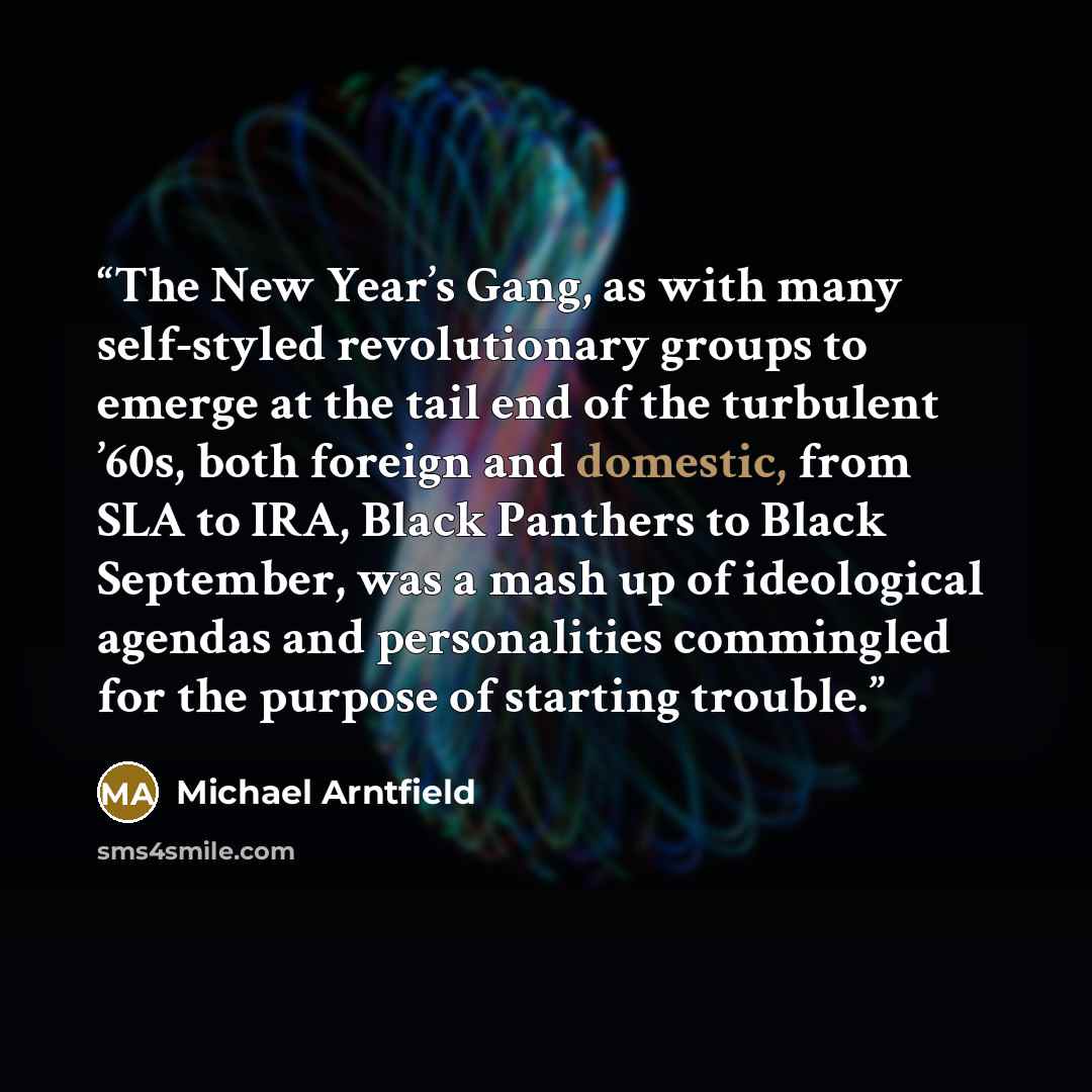“The New Year’s Gang, as with many self-styled revolutionary groups to emerge at the tail end of the turbulent ’60s, both foreign and domestic, from SLA to IRA, Black Panthers to Black September, was a mash up of ideological agendas and personalities commingled for the purpose of starting trouble.” quote by Michael Arntfield