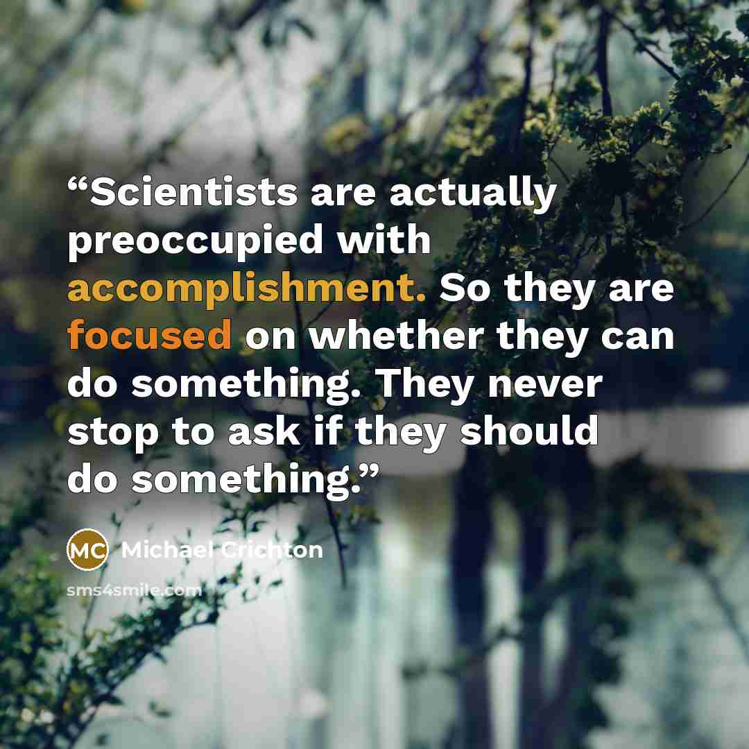 “Scientists are actually preoccupied with accomplishment. So they are focused on whether they can do something. They never stop to ask if they should do something.” quote by Michael Crichton