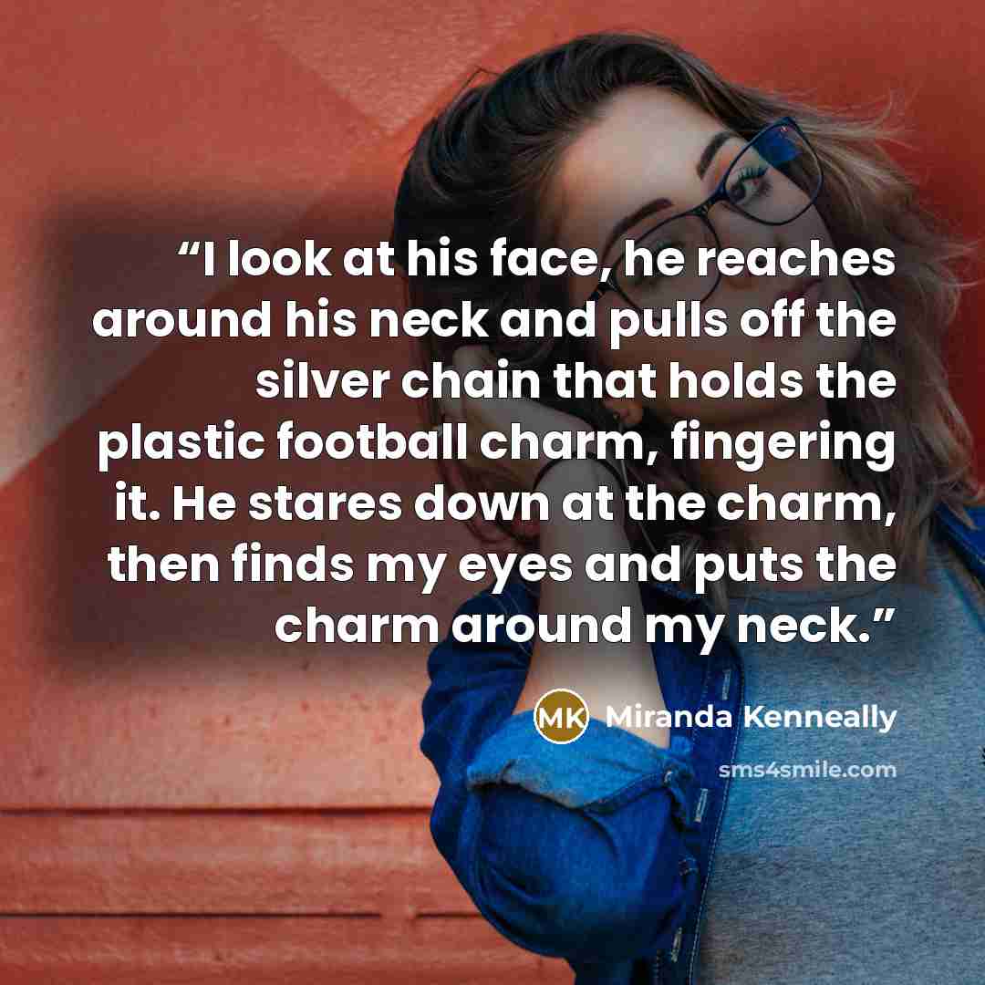“I look at his face, he reaches around his neck and pulls off the silver chain that holds the plastic football charm, fingering it. He stares down at the charm, then finds my eyes and puts the charm around my neck.” quote by Miranda Kenneally