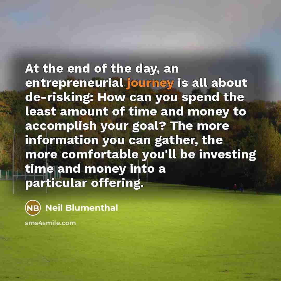 “At the end of the day, an entrepreneurial journey is all about de-risking: How can you spend the least amount of time and money to accomplish your goal? The more information you can gather, the more comfortable you'll be investing time and money into a particular offering.” quote by Neil Blumenthal