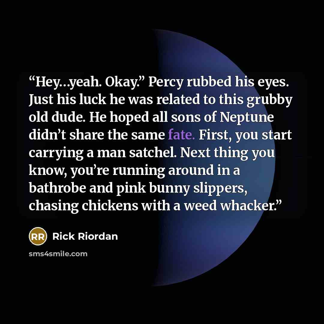 “Hey…yeah. Okay.” Percy rubbed his eyes. Just his luck he was related to this grubby old dude. He hoped all sons of Neptune didn’t share the same fate. First, you start carrying a man satchel. Next thing you know, you’re running around in a bathrobe and pink bunny slippers, chasing chickens with a…” quote by Rick Riordan