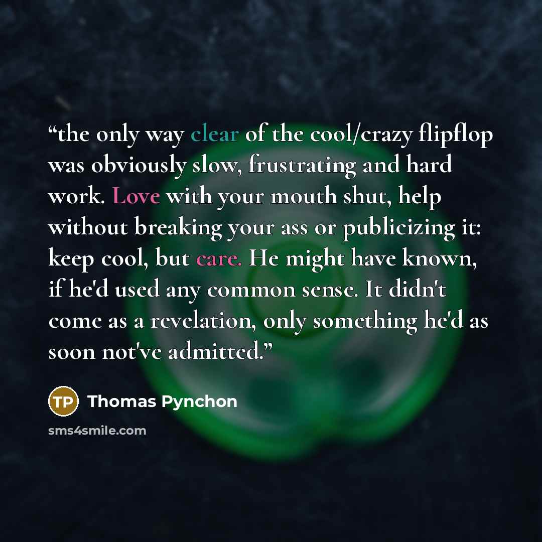 “the only way clear of the cool/crazy flipflop was obviously slow, frustrating and hard work. Love with your mouth shut, help without breaking your ass or publicizing it: keep cool, but care. He might have known, if he'd used any common sense. It didn't come as a revelation, only something he'd as…” quote by Thomas Pynchon