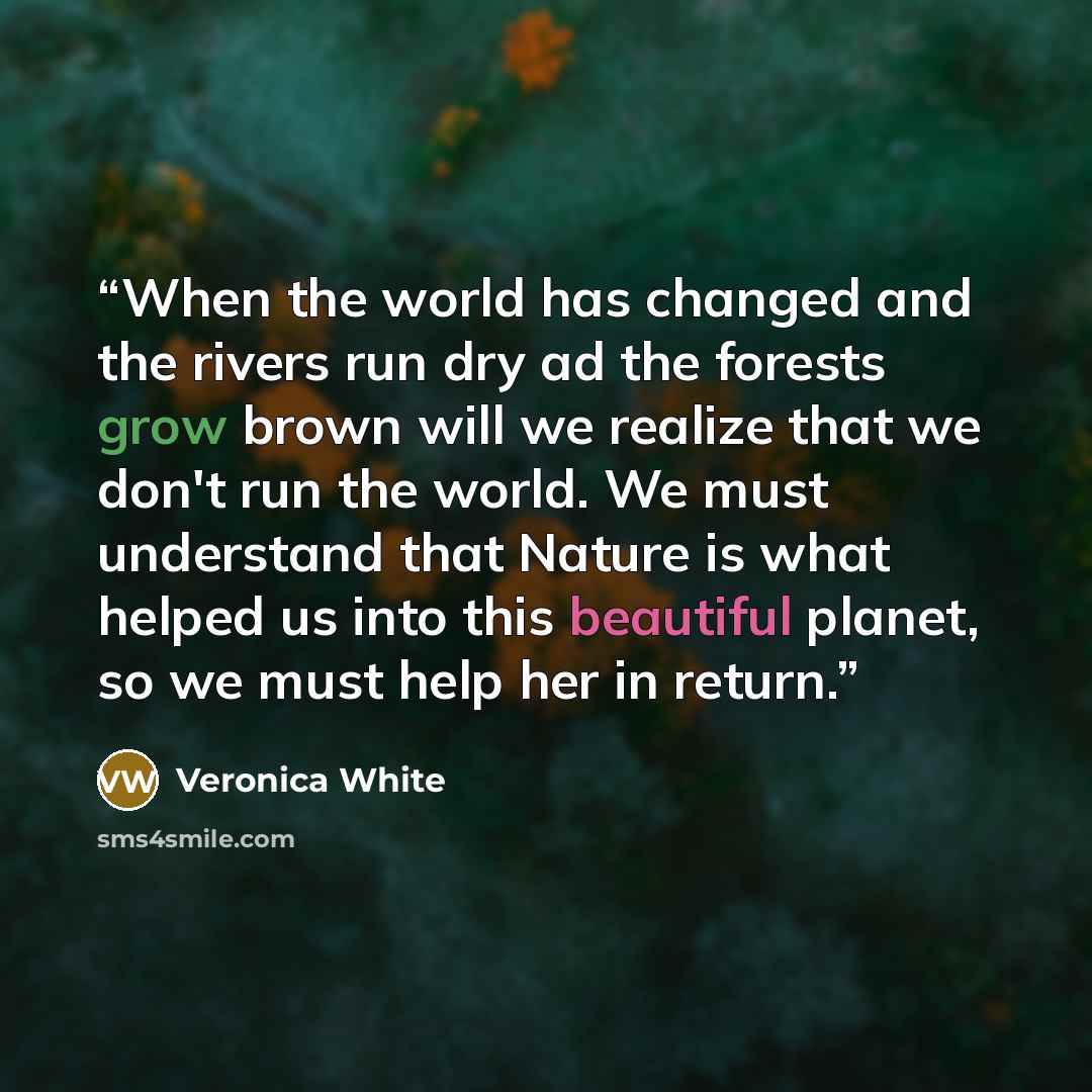 “When the world has changed and the rivers run dry ad the forests grow brown will we realize that we don't run the world. We must understand that Nature is what helped us into this beautiful planet, so we must help her in return.” quote by Veronica White