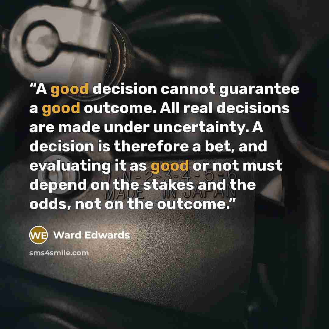 “A good decision cannot guarantee a good outcome. All real decisions are made under uncertainty. A decision is therefore a bet, and evaluating it as good or not must depend on the stakes and the odds, not on the outcome.” quote by Ward Edwards