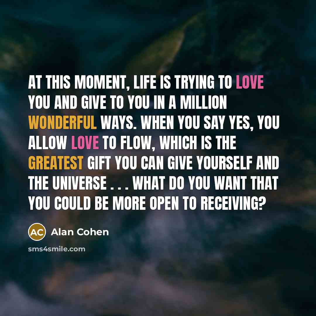 “At this moment, life is trying to love you and give to you in a million wonderful ways. When you say Yes, you allow love to flow, which is the greatest gift you can give yourself and the universe . . . What do you want that you could be more open to receiving?” quote by Alan Cohen