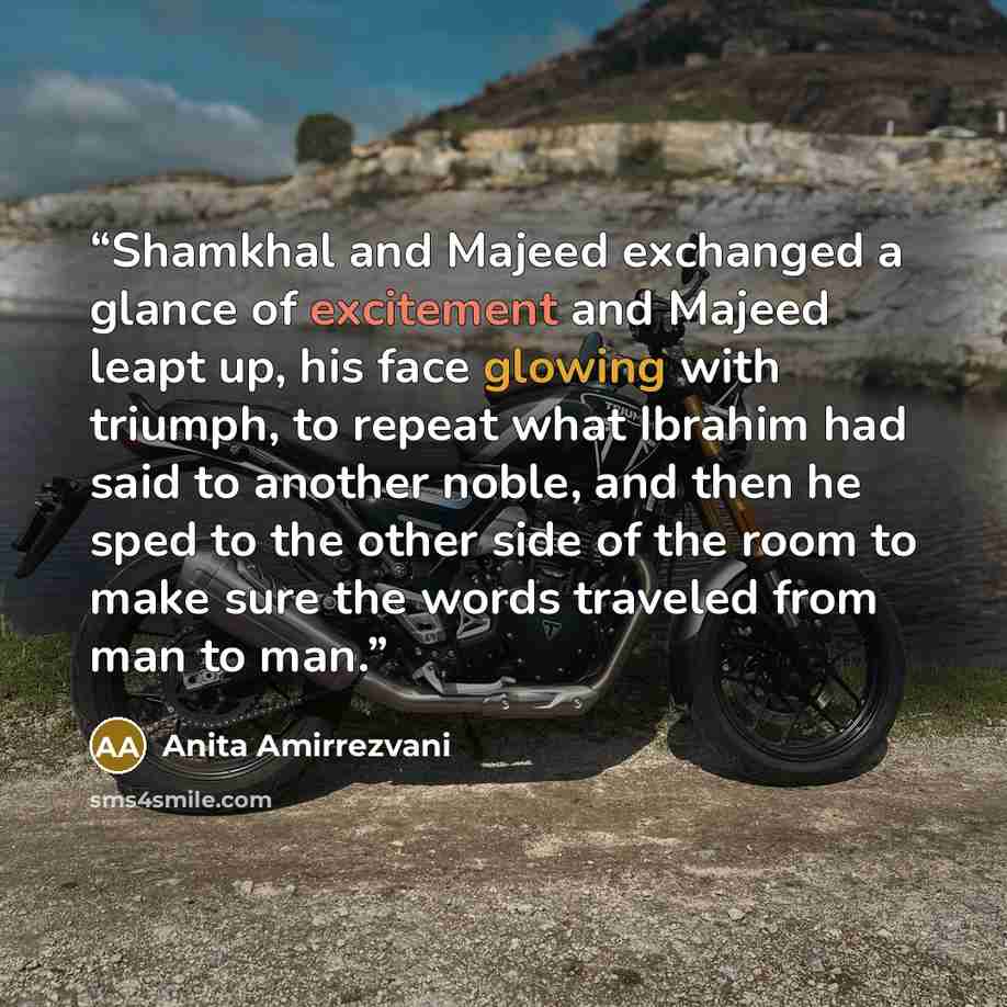 “Shamkhal and Majeed exchanged a glance of excitement and Majeed leapt up, his face glowing with triumph, to repeat what Ibrahim had said to another noble, and then he sped to the other side of the room to make sure the words traveled from man to man.” quote by Anita Amirrezvani
