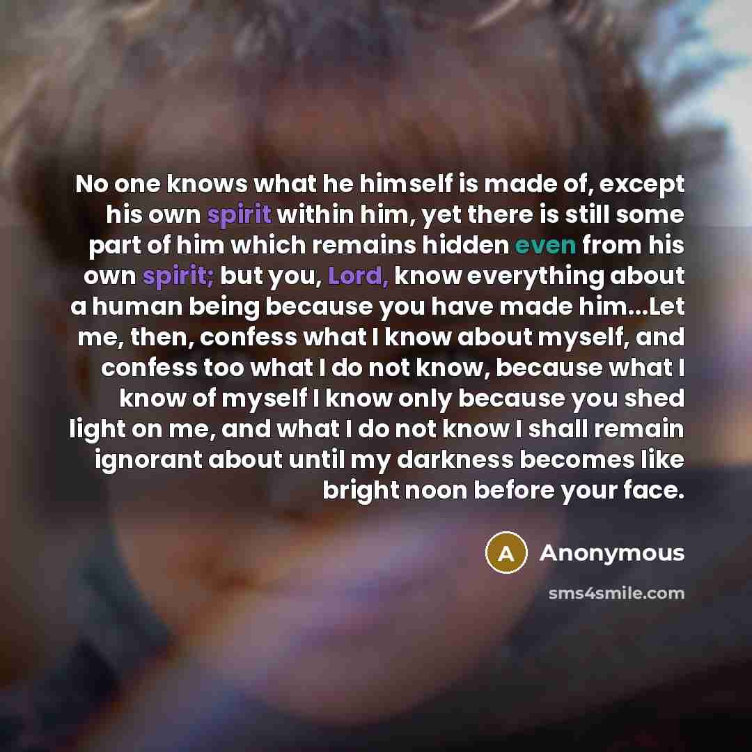 “No one knows what he himself is made of, except his own spirit within him, yet there is still some part of him which remains hidden even from his own spirit; but you, Lord, know everything about a human being because you have made him...Let me, then, confess what I know about myself, and confess…” quote by Anonymous