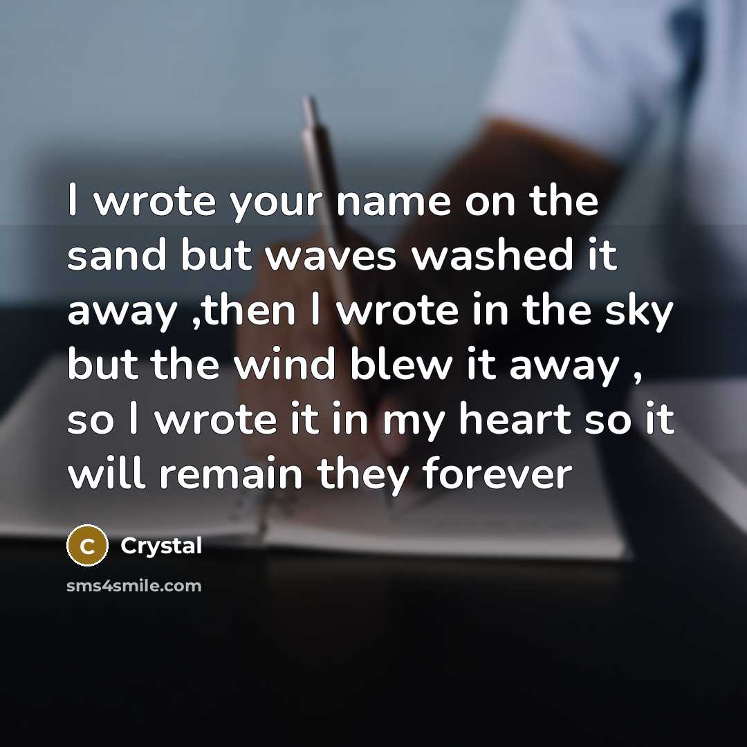 “I wrote your name on the sand but waves washed it away ,then I wrote in the sky but the wind blew it away , so I wrote it in my heart so it will remain they forever” quote by Crystal