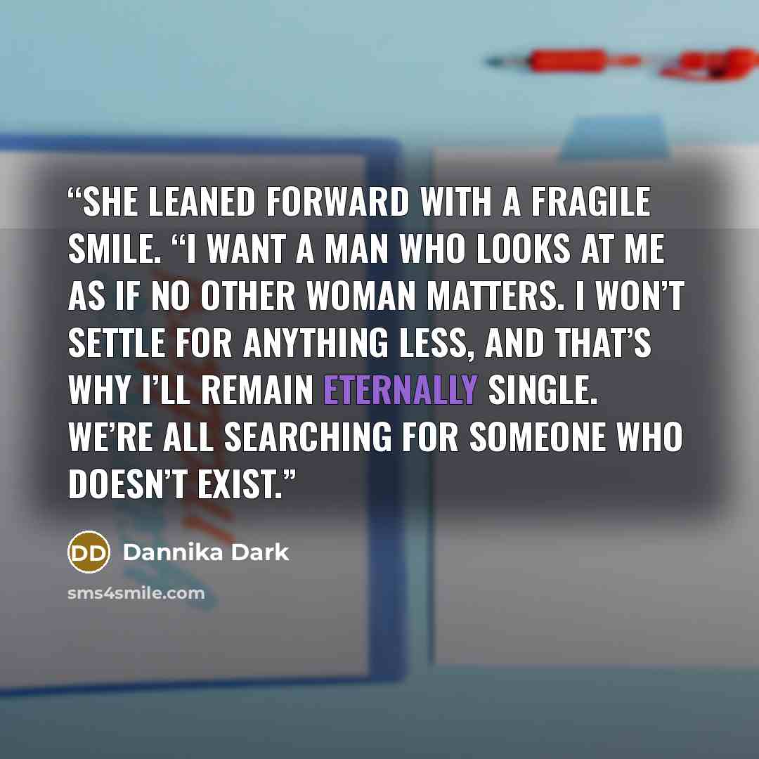“She leaned forward with a fragile smile. “I want a man who looks at me as if no other woman matters. I won’t settle for anything less, and that’s why I’ll remain eternally single. We’re all searching for someone who doesn’t exist.” quote by Dannika Dark