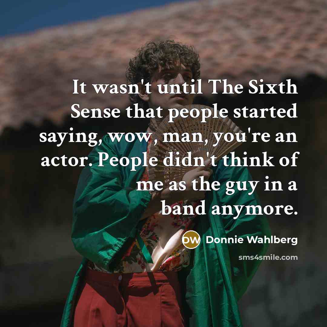 “It wasn't until The Sixth Sense that people started saying, wow, man, you're an actor. People didn't think of me as the guy in a band anymore.” quote by Donnie Wahlberg