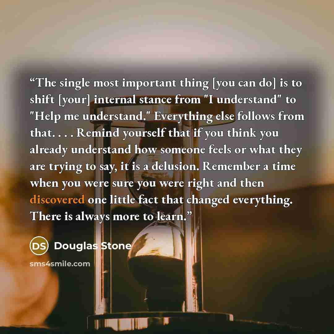 “The single most important thing [you can do] is to shift [your] internal stance from "I understand" to "Help me understand." Everything else follows from that. . . . Remind yourself that if you think you already understand how someone feels or what they are trying to say, it is a delusion…” quote by Douglas Stone