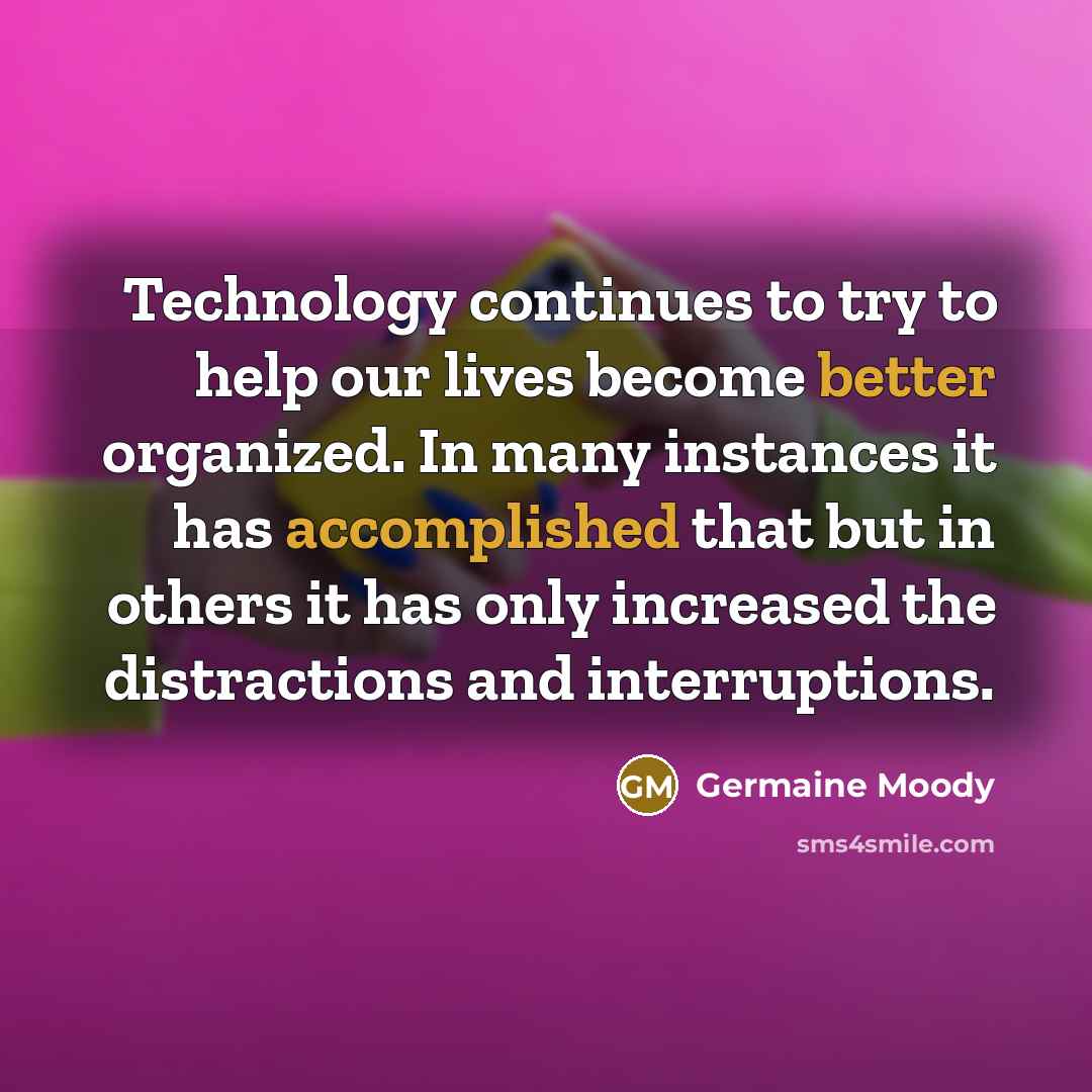“Technology continues to try to help our lives become better organized. In many instances it has accomplished that but in others it has only increased the distractions and interruptions.” quote by Germaine Moody