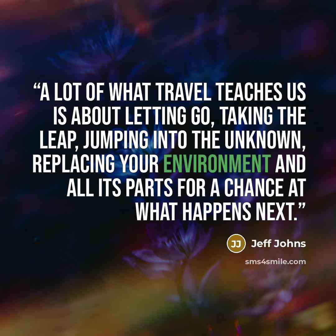 “A lot of what travel teaches us is about letting go, taking the leap, jumping into the unknown, replacing your environment and all its parts for a chance at what happens next.” quote by Jeff Johns