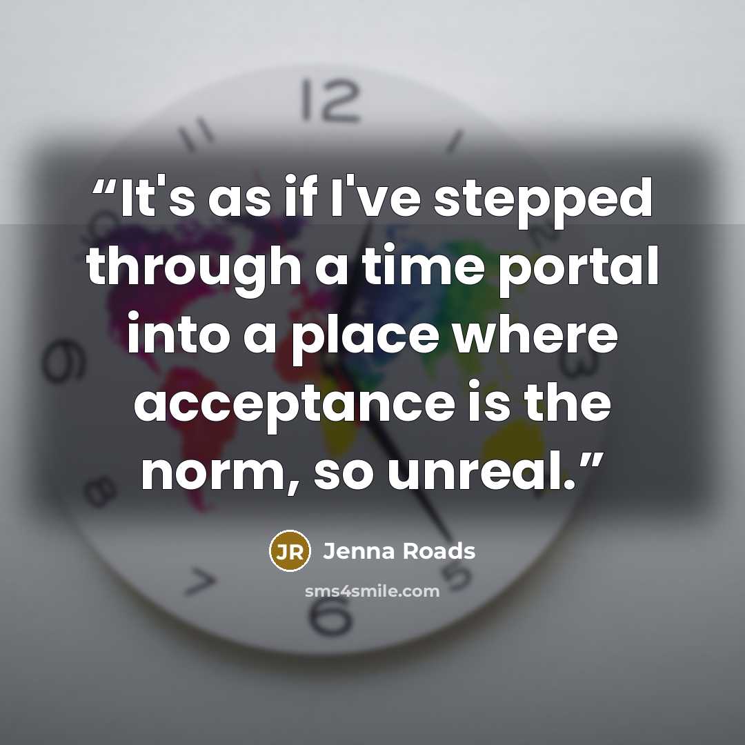 “It's as if I've stepped through a time portal into a place where acceptance is the norm, so unreal.” quote by Jenna Roads