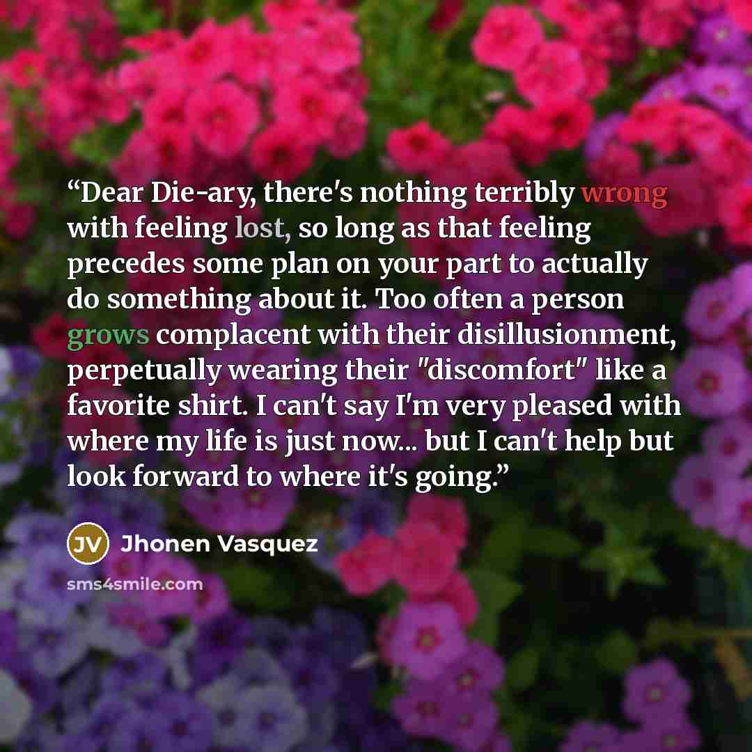 “Dear Die-ary, there's nothing terribly wrong with feeling lost, so long as that feeling precedes some plan on your part to actually do something about it. Too often a person grows complacent with their disillusionment, perpetually wearing their "discomfort" like a favorite shirt. I can't say I'm…” quote by Jhonen Vasquez