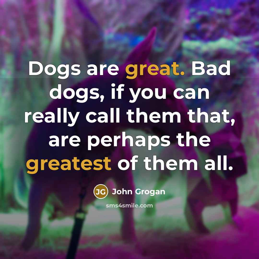 “Dogs are great. Bad dogs, if you can really call them that, are perhaps the greatest of them all.” quote by John Grogan