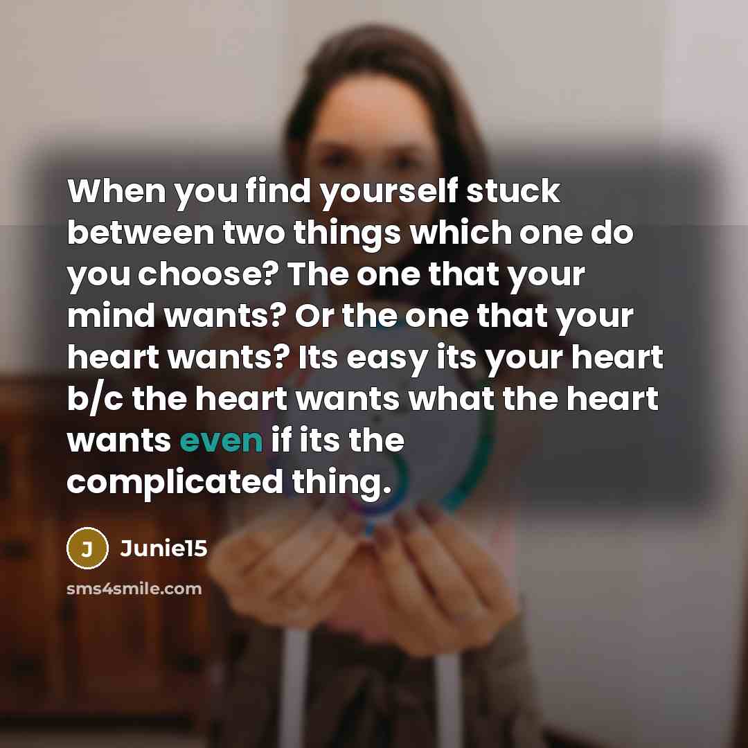 “When you find yourself stuck between two things which one do you choose? The one that your mind wants? Or the one that your heart wants? Its easy its your heart b/c the heart wants what the heart wants even if its the complicated thing.” quote by Junie15