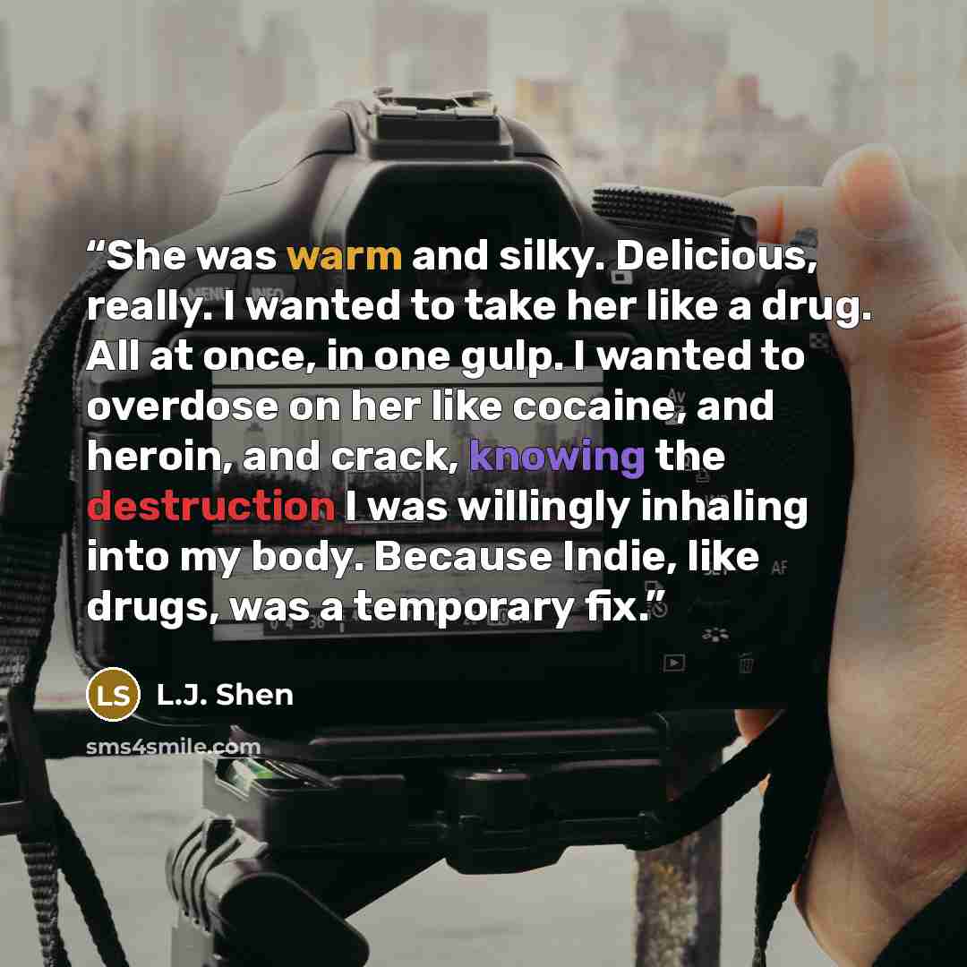 “She was warm and silky. Delicious, really. I wanted to take her like a drug. All at once, in one gulp. I wanted to overdose on her like cocaine, and heroin, and crack, knowing the destruction I was willingly inhaling into my body. Because Indie, like drugs, was a temporary fix.” quote by L.J. Shen
