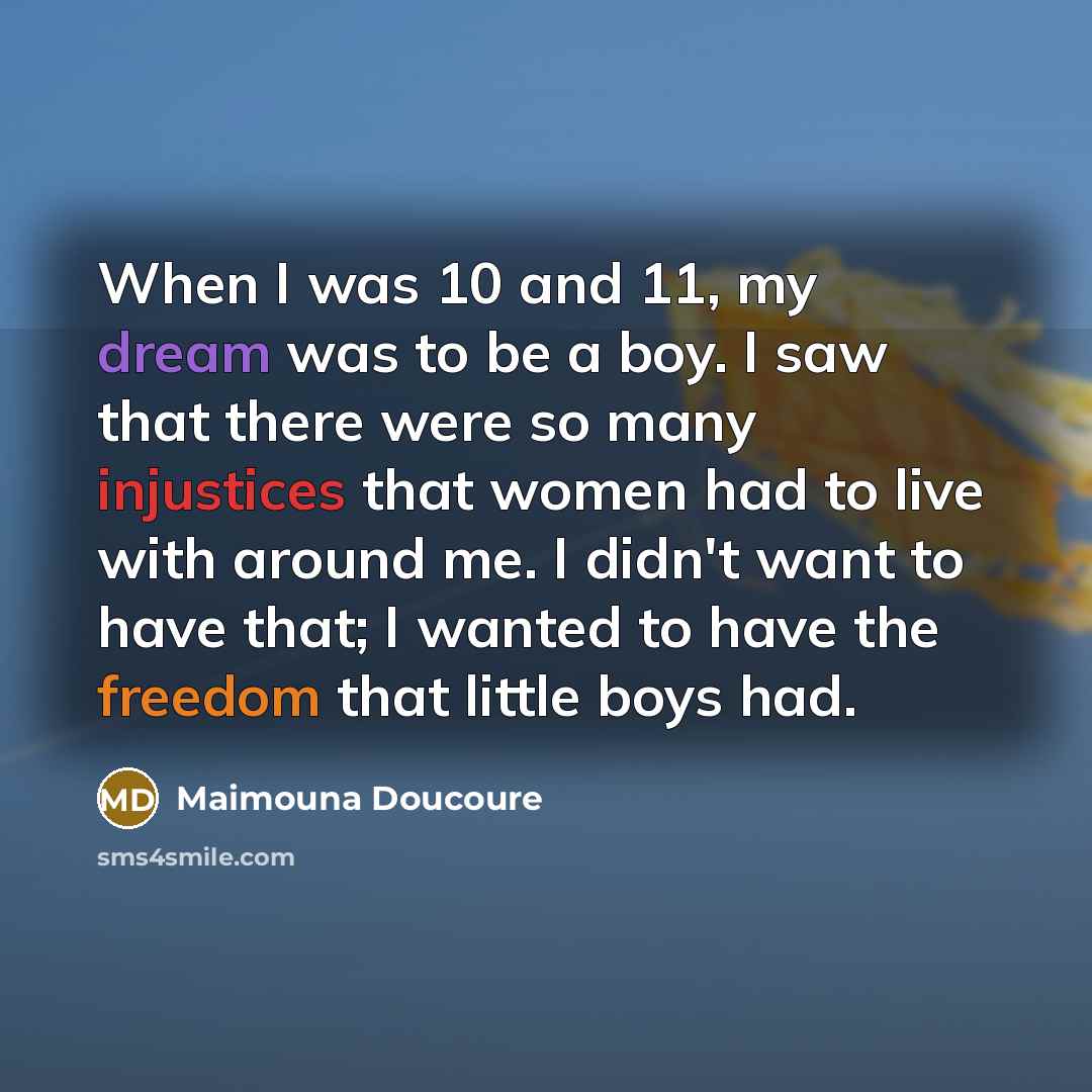“When I was 10 and 11, my dream was to be a boy. I saw that there were so many injustices that women had to live with around me. I didn't want to have that; I wanted to have the freedom that little boys had.” quote by Maimouna Doucoure