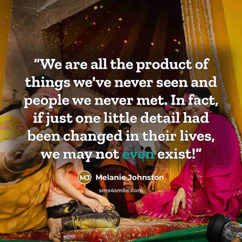 “We are all the product of things we've never seen and people we never met. In fact, if just one little detail had been changed in their lives, we may not even exist!” quote by Melanie Johnston