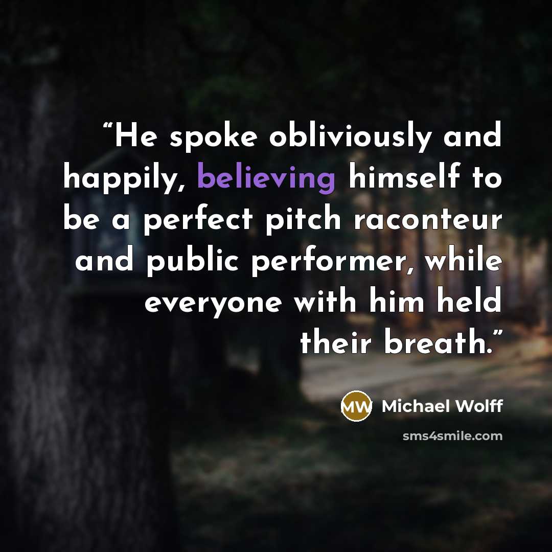 “He spoke obliviously and happily, believing himself to be a perfect pitch raconteur and public performer, while everyone with him held their breath.” quote by Michael Wolff