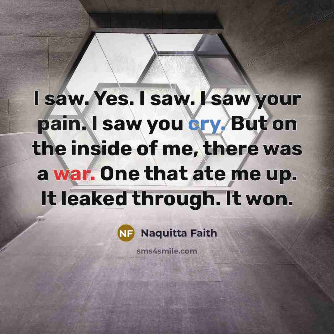 “I saw. Yes. I saw. I saw your pain. I saw you cry. But on the inside of me, there was a war. One that ate me up. It leaked through. It won.” quote by Naquitta Faith