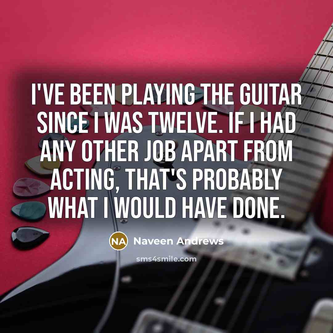 “I've been playing the guitar since I was twelve. If I had any other job apart from acting, that's probably what I would have done.” quote by Naveen Andrews