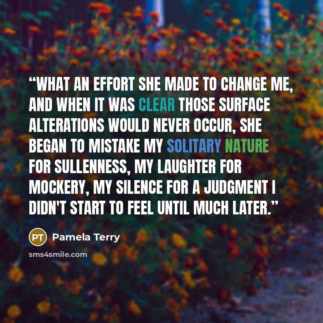 “What an effort she made to change me, and when it was clear those surface alterations would never occur, she began to mistake my solitary nature for sullenness, my laughter for mockery, my silence for a judgment I didn't start to feel until much later.” quote by Pamela Terry