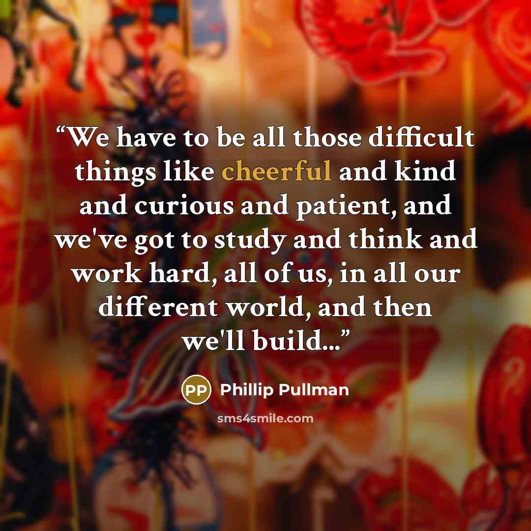 “We have to be all those difficult things like cheerful and kind and curious and patient, and we've got to study and think and work hard, all of us, in all our different world, and then we'll build...” quote by Phillip Pullman