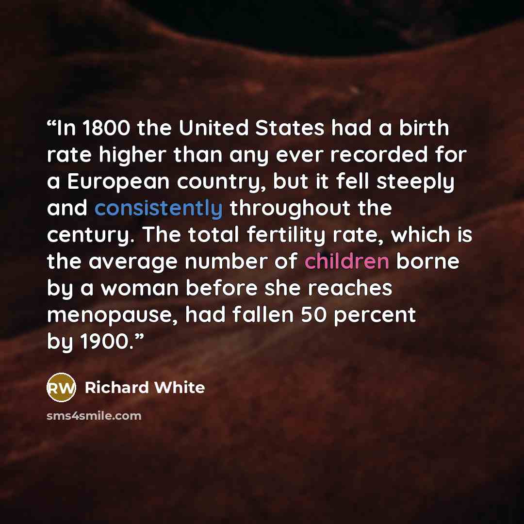 “In 1800 the United States had a birth rate higher than any ever recorded for a European country, but it fell steeply and consistently throughout the century. The total fertility rate, which is the average number of children borne by a woman before she reaches menopause, had fallen 50 percent by…” quote by Richard White