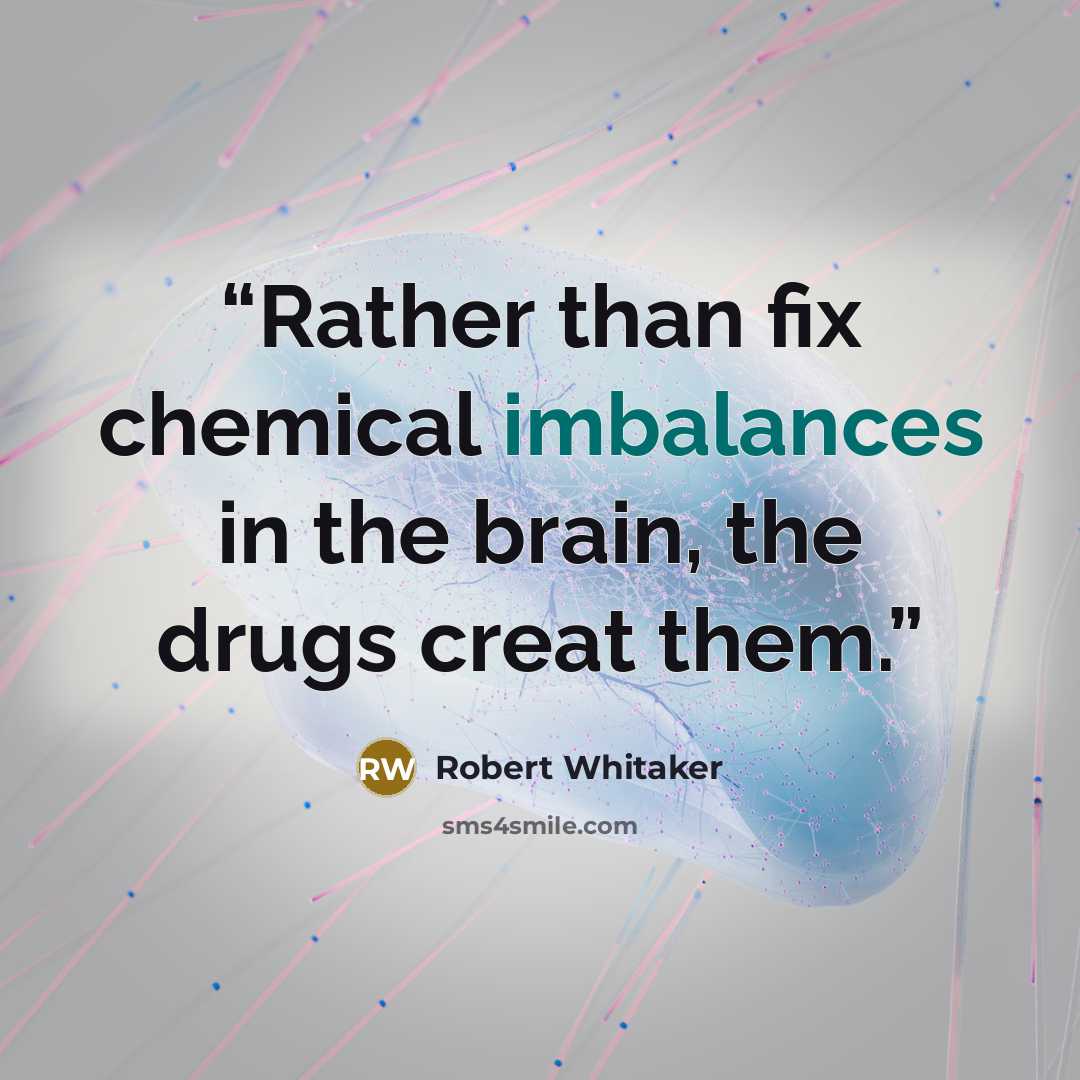 “Rather than fix chemical imbalances in the brain, the drugs creat them.” quote by Robert Whitaker