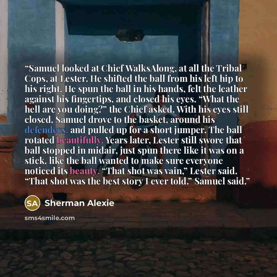“Samuel looked at Chief WalksAlong, at all the Tribal Cops, at Lester. He shifted the ball from his left hip to his right. He spun the ball in his hands, felt the leather against his fingertips, and closed his eyes. “What the hell are you doing?” the Chief asked. With his eyes still closed, Samuel…” quote by Sherman Alexie