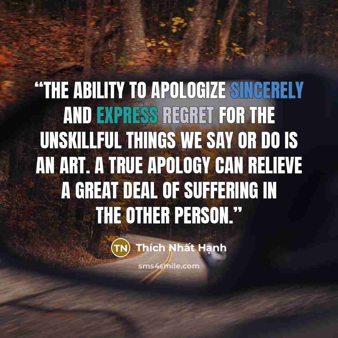 “The ability to apologize sincerely and express regret for the unskillful things we say or do is an art. A true apology can relieve a great deal of suffering in the other person.” quote by Thich Nhat Hanh