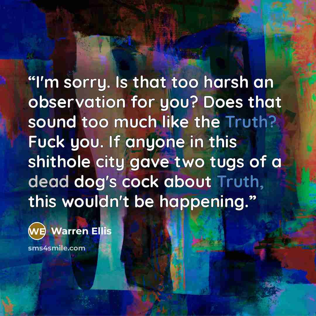 “I'm sorry. Is that too harsh an observation for you? Does that sound too much like the Truth? Fuck you. If anyone in this shithole city gave two tugs of a dead dog's cock about Truth, this wouldn't be happening.” quote by Warren Ellis